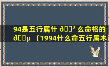 94是五行属什 🐳 么命格的 🐵 （1994什么命五行属木还是属火）